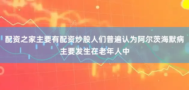配资之家主要有配资炒股人们普遍认为阿尔茨海默病主要发生在老年人中