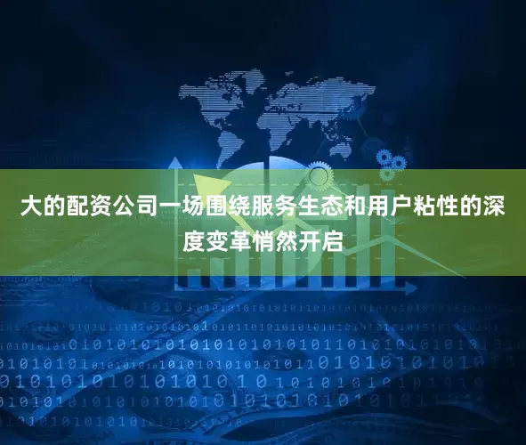 大的配资公司一场围绕服务生态和用户粘性的深度变革悄然开启
