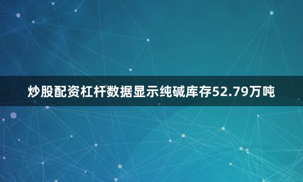 炒股配资杠杆数据显示纯碱库存52.79万吨