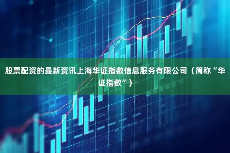 股票配资的最新资讯上海华证指数信息服务有限公司（简称“华证指数”）