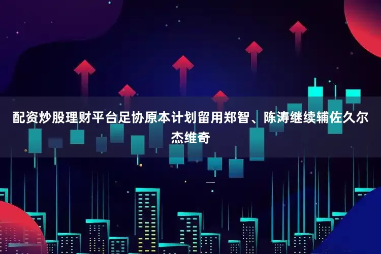 配资炒股理财平台足协原本计划留用郑智、陈涛继续辅佐久尔杰维奇