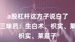 a股杠杆这方子说白了就是三味药：生白术、枳实、莱菔子