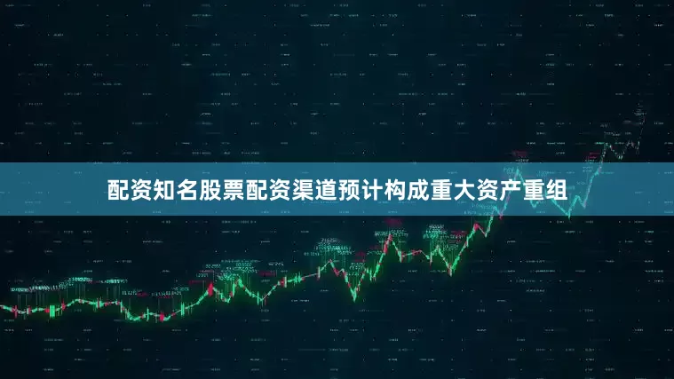配资知名股票配资渠道预计构成重大资产重组